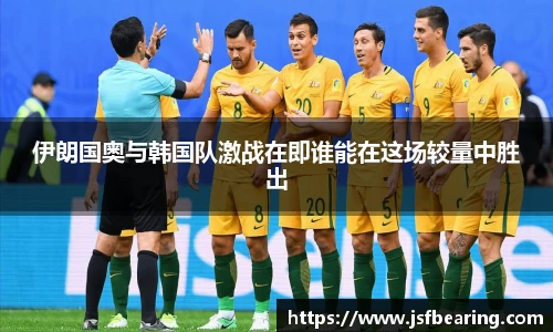 伊朗国奥与韩国队激战在即谁能在这场较量中胜出